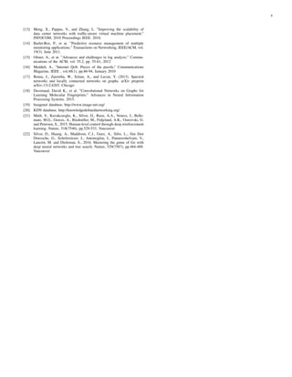 8
[13] Meng, X., Pappas, V., and Zhang, L. ”Improving the scalability of
data center networks with trafﬁc-aware virtual machine placement.”
INFOCOM, 2010 Proceedings IEEE. 2010.
[14] Barlet-Ros, P., et at. ”Predictive resource management of multiple
monitoring applications.” Transactions on Networking, IEEE/ACM, vol.
19(3). June 2011.
[15] Oliner, A., et at. ”Advances and challenges in log analysis.” Commu-
nications of the ACM, vol. 55.2, pp. 55-61, 2012
[16] Meddeb, A., ”Internet QoS: Pieces of the puzzle,” Communications
Magazine, IEEE , vol.48(1), pp.86-94, January 2010
[17] Bruna, J., Zaremba, W., Szlam, A., and Lecun, Y. (2013). Spectral
networks and locally connected networks on graphs. arXiv preprint
arXiv:1312.6203. Chicago
[18] Duvenaud, David K., et al. ”Convolutional Networks on Graphs for
Learning Molecular Fingerprints.” Advances in Neural Information
Processing Systems. 2015.
[19] Imagenet database, http://www.image-net.org/
[20] KDN database, http://knowledgedeﬁnednetworking.org/
[21] Mnih, V., Kavukcuoglu, K., Silver, D., Rusu, A.A., Veness, J., Belle-
mare, M.G., Graves, A., Riedmiller, M., Fidjeland, A.K., Ostrovski, G.
and Petersen, S., 2015. Human-level control through deep reinforcement
learning. Nature, 518(7540), pp.529-533. Vancouver
[22] Silver, D., Huang, A., Maddison, C.J., Guez, A., Sifre, L., Van Den
Driessche, G., Schrittwieser, J., Antonoglou, I., Panneershelvam, V.,
Lanctot, M. and Dieleman, S., 2016. Mastering the game of Go with
deep neural networks and tree search. Nature, 529(7587), pp.484-489.
Vancouver
 
