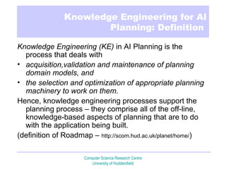 Knowledge Engineering for AI Planning: Definition  Knowledge Engineering (KE)  in AI Planning is the process that deals with  acquisition,validation and maintenance of planning domain models, and  the   selection and optimization of appropriate planning machinery to work on them. Hence, knowledge engineering processes support the planning process –   they   comprise all of the off-line, knowledge-based aspects of planning that are to   do with the application being built. (definition of Roadmap –  http:// scom.hud.ac.uk/planet/home/ ) 