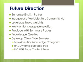 Future Direction
 Enhance  English Parser
 Incorporate Variables into Semantic Net
 Leverage topic weights
 Work on language generation
 Produce Wiki Summary Pages
 Knowledge Queries
 Develop Client Side Browser
    Top Menu Bar Knowledge Categories
    RHS Dynamic Subtopic Tree
    LHS Wiki Page Content Pane
 