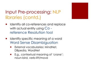 Extraction Methods
 Natural Language Processing: rule        based.
    Based on sentence structure

    E.g., for English language, a rule can be “noun-verb-noun”

 Machine Learning: supervised          and
 unsupervised learning.
    Features are detected from the training data

    E.g., to extract instances of some medical diseases, system
     is trained over all the symptoms of each given disease.
 