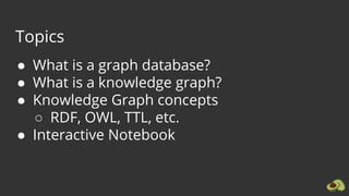 Topics
● What is a graph database?
● What is a knowledge graph?
● Knowledge Graph concepts
○ RDF, OWL, TTL, etc.
● Interactive Notebook
 