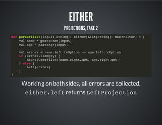 EITHER
PROJECTIONS, TAKE 2
Working on both sides, all errors are collected.
either.leftreturns LeftProjection
def parseFilter(input: String): Either[List[String], UserFilter] = {
val name = parseName(input)
val age = parseAge(input)
val errors = name.left.toOption ++ age.left.toOption
if (errors.isEmpty) {
Right(UserFilter(name.right.get, age.right.get))
} else {
Left(errors)
}
}
 