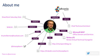 About me
BLOG
LINKED IN
TWITTER
EMAIL
MEMBER OF
MEMBER OF
WORKS FOR
JOB TITLE
Microsoft MVP
Office Servers and Services
Chief Technical Architect
https://linkedin.com/in/shareptkarm
knutrelbemoe@outlook.com
http://sharepointblog.no
@shareptkarm
SharePoint Saturday Oslo
NIWUG
AWARDED
AWARDED
Nintex vTE
Nintex Virtual Technical Evangelist
Thanx to @atomicvee
 