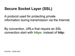 Secure Socket Layer (SSL)
A protocol used for protecting private
information during transmission via the Internet.
By convention, URLs that require an SSL
connection start with https: instead of http:
SOURCE: CNSSI-4009
 