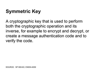 Symmetric Key
A cryptographic key that is used to perform
both the cryptographic operation and its
inverse, for example to encrypt and decrypt, or
create a message authentication code and to
verify the code.
SOURCE: SP 800-63; CNSSI-4009
 