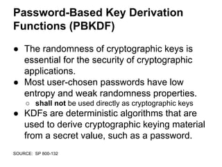 Password-Based Key Derivation
Functions (PBKDF)
● The randomness of cryptographic keys is
essential for the security of cryptographic
applications.
● Most user-chosen passwords have low
entropy and weak randomness properties.
○ shall not be used directly as cryptographic keys
● KDFs are deterministic algorithms that are
used to derive cryptographic keying material
from a secret value, such as a password.
SOURCE: SP 800-132
 