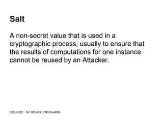 Salt
A non-secret value that is used in a
cryptographic process, usually to ensure that
the results of computations for one instance
cannot be reused by an Attacker.
SOURCE: SP 800-63; CNSSI-4009
 
