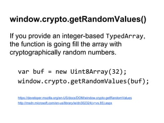 window.crypto.getRandomValues()
If you provide an integer-based ,
the function is going fill the array with
cryptographically random numbers.
https://developer.mozilla.org/en-US/docs/DOM/window.crypto.getRandomValues
http://msdn.microsoft.com/en-us/library/ie/dn302324(v=vs.85).aspx
 