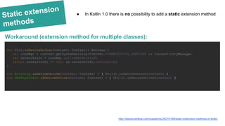 Static extension
methods
fun Util.isDeviceOnline(context: Context): Boolean {
val connMgr = context.getSystemService(Context.CONNECTIVITY_SERVICE) as ConnectivityManager
val networkInfo = connMgr.activeNetworkInfo
return networkInfo != null && networkInfo.isConnected
}
fun Activity.isDeviceOnline(context: Context) = { Util().isDeviceOnline(context) }
fun OkHttpClient.isDeviceOnline(context: Context) = { Util().isDeviceOnline(context) }
Workaround (extension method for multiple classes):
http://stackoverflow.com/questions/28210188/static-extension-methods-in-kotlin
● In Kotlin 1.0 there is no possibility to add a static extension method
 