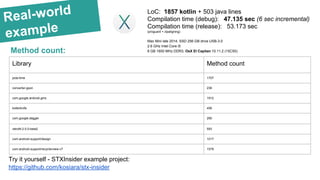 Real-world
example
Method count:
Library Method count
joda-time 1707
converter-gson 236
com.google.android.gms 1912
kotterknife 456
com.google.dagger 290
retrofit-2.0.0-beta2 593
com.android.support/design 1017
com.android.support/recyclerview-v7 1579
LoC: 1857 kotlin + 503 java lines
Compilation time (debug): 47.135 sec (6 sec incremental)
Compilation time (release): 53.173 sec
(proguard + zipaligning)
Mac Mini late 2014, SSD 256 GB drive USB-3.0
2.6 GHz Intel Core i5
8 GB 1600 MHz DDR3, OsX El Capitan 10.11.2 (15C50)
Try it yourself - STXInsider example project:
https://github.com/kosiara/stx-insider
 