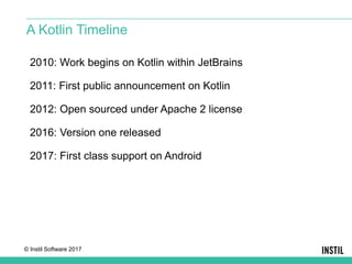 © Instil Software 2017
2010: Work begins on Kotlin within JetBrains
2011: First public announcement on Kotlin
2012: Open sourced under Apache 2 license
2016: Version one released
2017: First class support on Android
A Kotlin Timeline
 