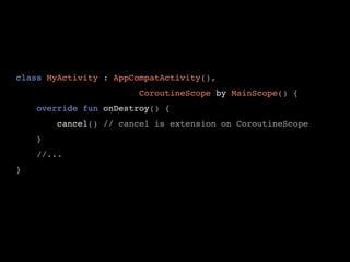 class MyActivity : AppCompatActivity(),
CoroutineScope by MainScope() {
override fun onDestroy() {
cancel() // cancel is extension on CoroutineScope
}
//...
}
 