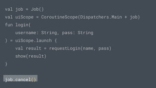 val job = Job()
val uiScope = CoroutineScope(Dispatchers.Main + job)
fun login(
username: String, pass: String
) = uiScope.launch {
val result = requestLogin(name, pass)
show(result)
}
job.cancel()
 