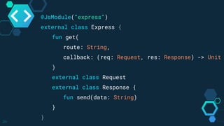 24
@JsModule(“express”)
external class Express {
fun get(
route: String,
callback: (req: Request, res: Response) -> Unit
)
external class Request
external class Response {
fun send(data: String)
}
}
 