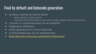Final by default and bytecode generation
● all classes, methods are final by default
○ tedious opening via ‘open’ keyword
○ interference with AOP (CGLIB), workarounds as compiler plugins ‘kotlin-spring’, ‘all-open’
● ‘override’ is a required keyword, not an annotation
● designing for inheritance
● kotlinc generates Java 6 or Java 8 bytecode
● on JVM lambdas does not use ‘invokedynamic’
● Kotlin Bytecode Generation and Runtime Performance
 