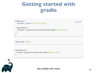 24
Getting started with
gradle
buildscript {
ext.kotlin_version = '<version to use>'
dependencies {
classpath "org.jetbrains.kotlin:kotlin-gradle-plugin:$kotlin_version"
}
}
apply plugin: "kotlin"
dependencies {
compile "org.jetbrains.kotlin:kotlin-stdlib:$kotlin_version"
}
1.0.5-2
also available with maven
 