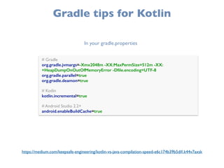 Gradle tips for Kotlin
# Gradle 
org.gradle.jvmargs=-Xmx2048m -XX:MaxPermSize=512m -XX:
+HeapDumpOnOutOfMemoryError -Dﬁle.encoding=UTF-8 
org.gradle.parallel=true
org.gradle.deamon=true 
 
# Kotlin 
kotlin.incremental=true 
 
# Android Studio 2.2+ 
android.enableBuildCache=true
In your gradle.properties
https://medium.com/keepsafe-engineering/kotlin-vs-java-compilation-speed-e6c174b39b5d#.k44v7axsk
 