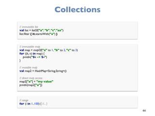 44
Collections
// immutable list 
val list = listOf("a", "b", "c","aa") 
list.ﬁlter { it.startsWith("a") }
// immutable map 
val map = mapOf("a" to 1, "b" to 2, "c" to 3) 
for ((k, v) in map) { 
println("$k -> $v") 
}
 
// mutable map 
val map2 = HashMap<String,String>()
 
// direct map access 
map2["a"] = "my value" 
println(map2["a"])
// range 
for (i in 1..100) { //... }
 