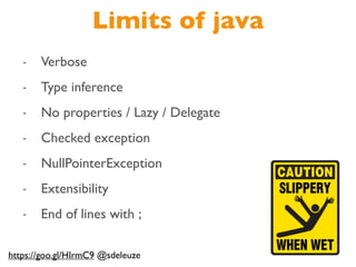 Limits of java
- Verbose
- Type inference
- No properties / Lazy / Delegate
- Checked exception
- NullPointerException
- Extensibility
- End of lines with ;
https://goo.gl/HIrmC9 @sdeleuze
 