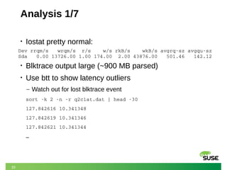 33
Analysis 1/7
• Iostat pretty normal:
• Blktrace output large (~900 MB parsed)
• Use btt to show latency outliers
– Watch out for lost blktrace event
sort ­k 2 ­n ­r q2clat.dat | head ­30
127.842616 10.341348
127.842619 10.341346
127.842621 10.341344
…
Dev rrqm/s   wrqm/s  r/s    w/s rkB/s    wkB/s avgrq­sz avgqu­sz
Sda   0.00 13726.00 1.00 174.00  2.00 43876.00   501.46   142.12
 