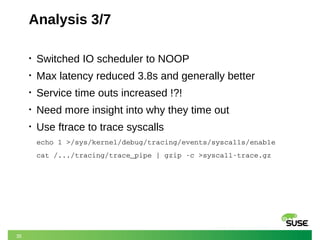 35
Analysis 3/7
• Switched IO scheduler to NOOP
• Max latency reduced 3.8s and generally better
• Service time outs increased !?!
• Need more insight into why they time out
• Use ftrace to trace syscalls
echo 1 >/sys/kernel/debug/tracing/events/syscalls/enable
cat /.../tracing/trace_pipe | gzip ­c >syscall­trace.gz
 