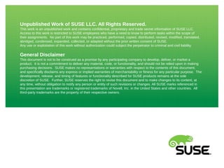Unpublished Work of SUSE LLC. All Rights Reserved.
This work is an unpublished work and contains confidential, proprietary and trade secret information of SUSE LLC.
Access to this work is restricted to SUSE employees who have a need to know to perform tasks within the scope of
their assignments. No part of this work may be practiced, performed, copied, distributed, revised, modified, translated,
abridged, condensed, expanded, collected, or adapted without the prior written consent of SUSE.
Any use or exploitation of this work without authorization could subject the perpetrator to criminal and civil liability.
General Disclaimer
This document is not to be construed as a promise by any participating company to develop, deliver, or market a
product. It is not a commitment to deliver any material, code, or functionality, and should not be relied upon in making
purchasing decisions. SUSE makes no representations or warranties with respect to the contents of this document,
and specifically disclaims any express or implied warranties of merchantability or fitness for any particular purpose. The
development, release, and timing of features or functionality described for SUSE products remains at the sole
discretion of SUSE. Further, SUSE reserves the right to revise this document and to make changes to its content, at
any time, without obligation to notify any person or entity of such revisions or changes. All SUSE marks referenced in
this presentation are trademarks or registered trademarks of Novell, Inc. in the United States and other countries. All
third-party trademarks are the property of their respective owners.
 