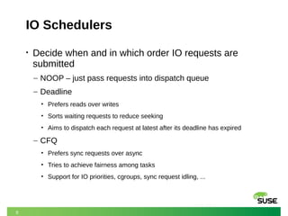 9
IO Schedulers
• Decide when and in which order IO requests are
submitted
– NOOP – just pass requests into dispatch queue
– Deadline
• Prefers reads over writes
• Sorts waiting requests to reduce seeking
• Aims to dispatch each request at latest after its deadline has expired
– CFQ
• Prefers sync requests over async
• Tries to achieve fairness among tasks
• Support for IO priorities, cgroups, sync request idling, ...
 