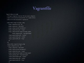 Vagrantfile
Vagrant::Config.run do |config|
# All Vagrant configuration is done here. The most common configuration
# options are documented and commented below. For a complete reference,
# please see the online documentation at vagrantup.com.
config.vm.define :mongo1 do |mongo1_config|
mongo1_config.ssh.max_tries = 100
mongo1_config.vm.box = "MyCentOS2"
mongo1_config.vm.network("192.168.99.101")
mongo1_config.vm.host_name = "mongo1"
mongo1_config.vm.provision :puppet do |mongo1_puppet|
mongo1_puppet.pp_path = "/tmp/vagrant-puppet"
mongo1_puppet.manifests_path = "manifests"
mongo1_puppet.module_path = "modules"
mongo1_puppet.manifest_file = "site.pp"
end
end
config.vm.define :mongo2 do |mongo2_config|
mongo2_config.ssh.max_tries = 100
mongo2_config.vm.box = "MyCentOS2"
mongo2_config.vm.network("192.168.99.102")
mongo2_config.vm.host_name = "mongo2"
mongo2_config.vm.provision :puppet do |mongo2_puppet|
mongo2_puppet.pp_path = "/tmp/vagrant-puppet"
mongo2_puppet.manifests_path = "manifests"
mongo2_puppet.module_path = "modules"
mongo2_puppet.manifest_file = "site.pp"
end
 
