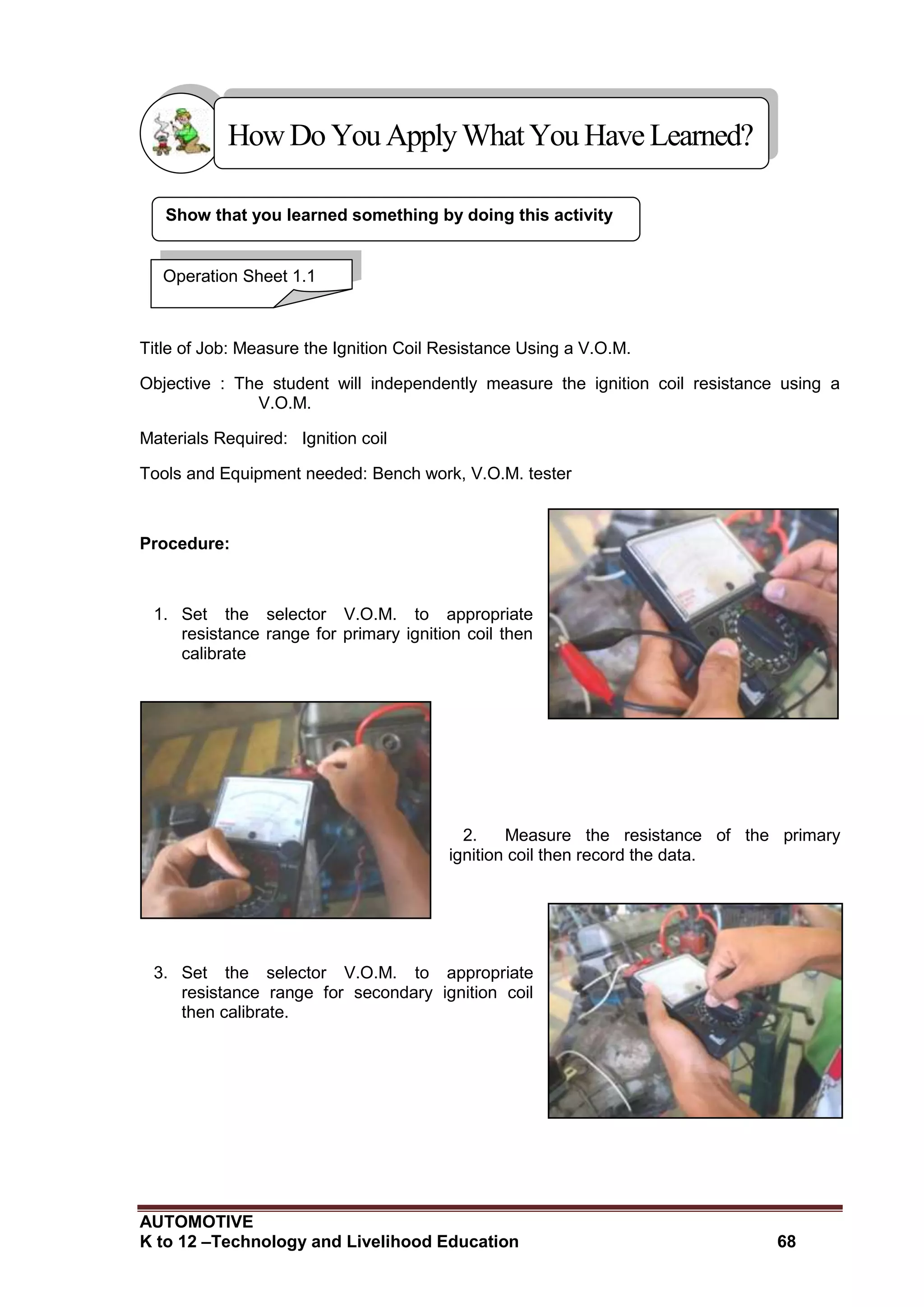AUTOMOTIVE
K to 12 –Technology and Livelihood Education 68
Show that you learned something by doing this activity
Title of Job: Measure the Ignition Coil Resistance Using a V.O.M.
Objective : The student will independently measure the ignition coil resistance using a
V.O.M.
Materials Required: Ignition coil
Tools and Equipment needed: Bench work, V.O.M. tester
Procedure:
1. Set the selector V.O.M. to appropriate
resistance range for primary ignition coil then
calibrate
2. Measure the resistance of the primary
ignition coil then record the data.
3. Set the selector V.O.M. to appropriate
resistance range for secondary ignition coil
then calibrate.
HowDo YouApplyWhatYou HaveLearned?
Operation Sheet 1.1
 