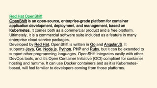 Red Hat OpenShift
OpenShift is an open-source, enterprise-grade platform for container
application development, deployment, and management, based on
Kubernetes. It comes both as a commercial product and a free platform.
Ultimately, it is a commercial software suite included as a feature in many
enterprise cloud service packages.
Developed by Red Hat, OpenShift is written in Go and AngularJS. It
supports Java, Go, Node.js, Python, PHP and Ruby, but it can be extended to
support other programming languages. OpenShift integrates easily with other
DevOps tools, and it’s Open Container Initiative (OCI) compliant for container
hosting and runtime. It can use Docker containers and as it is Kubernetes-
based, will feel familiar to developers coming from those platforms.
 