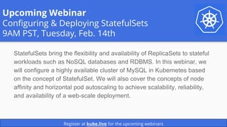 Upcoming Webinar
Configuring & Deploying StatefulSets
9AM PST, Tuesday, Feb. 14th
StatefulSets bring the flexibility and availability of ReplicaSets to stateful
workloads such as NoSQL databases and RDBMS. In this webinar, we
will configure a highly available cluster of MySQL in Kubernetes based
on the concept of StatefulSet. We will also cover the concepts of node
affinity and horizontal pod autoscaling to achieve scalability, reliability,
and availability of a web-scale deployment.
Register at kube.live for the upcoming webinars
 