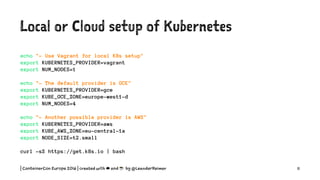 Local or Cloud setup of Kubernetes
echo "- Use Vagrant for local K8s setup"
export KUBERNETES_PROVIDER=vagrant
export NUM_NODES=1
echo "- The default provider is GCE"
export KUBERNETES_PROVIDER=gce
export KUBE_GCE_ZONE=europe-west1-d
export NUM_NODES=4
echo "- Another possible provider is AWS"
export KUBERNETES_PROVIDER=aws
export KUBE_AWS_ZONE=eu-central-1a
export NODE_SIZE=t2.small
curl -sS https://get.k8s.io | bash
| ContainerCon Europe 2016 | created with ☁ and ☕ by @LeanderReimer 11
 
