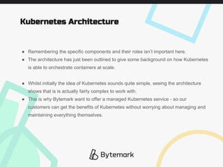 ● Remembering the specific components and their roles isn’t important here.
● The architecture has just been outlined to give some background on how Kubernetes
is able to orchestrate containers at scale.
● Whilst initially the idea of Kubernetes sounds quite simple, seeing the architecture
shows that is is actually fairly complex to work with.
● This is why Bytemark want to offer a managed Kubernetes service - so our
customers can get the benefits of Kubernetes without worrying about managing and
maintaining everything themselves.
Kubernetes Architecture
 