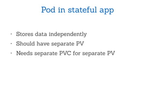 Pod in stateful app
• Stores data independently
• Should have separate PV
• Needs separate PVC for separate PV
 
