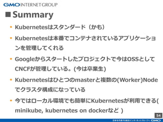 54
■Summary
▪ Kubernetesはスタンダード（かも）
▪ Kubernetesは本番でコンテナされているアプリケーショ
ンを管理してくれる
▪ Googleからスタートしたプロジェクトで今はOSSとして
CNCFが管理している。(今は卒業生)
▪ Kubernetesはひとつのmasterと複数の(Worker)Node
でクラスタ構成になっている
▪ 今ではローカル環境でも簡単にKubernetesが利用できる(
minikube, kubernetes on dockerなど )
 