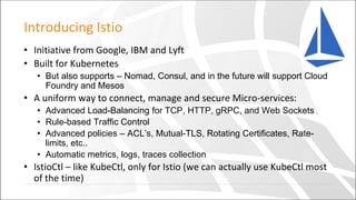 Introducing Istio
• Initiative from Google, IBM and Lyft
• Built for Kubernetes
• But also supports – Nomad, Consul, and in the future will support Cloud
Foundry and Mesos
• A uniform way to connect, manage and secure Micro-services:
• Advanced Load-Balancing for TCP, HTTP, gRPC, and Web Sockets
• Rule-based Traffic Control
• Advanced policies – ACL’s, Mutual-TLS, Rotating Certificates, Rate-
limits, etc..
• Automatic metrics, logs, traces collection
• IstioCtl – like KubeCtl, only for Istio (we can actually use KubeCtl most
of the time)
 