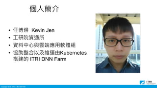 Copyright 2016 ITRI 工業技術研究院
個人簡介
• 任博煜 Kevin Jen
• 工研院資通所
• 資料中心與雲端應用軟體組
• 協助整合以及維運由Kubernetes
搭建的 ITRI DNN Farm
 