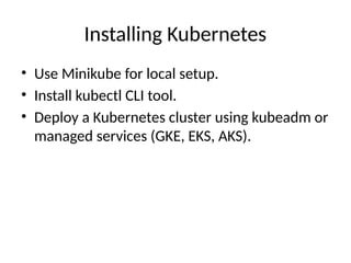 Installing Kubernetes
• Use Minikube for local setup.
• Install kubectl CLI tool.
• Deploy a Kubernetes cluster using kubeadm or
managed services (GKE, EKS, AKS).
 