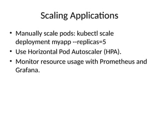 Scaling Applications
• Manually scale pods: kubectl scale
deployment myapp --replicas=5
• Use Horizontal Pod Autoscaler (HPA).
• Monitor resource usage with Prometheus and
Grafana.
 