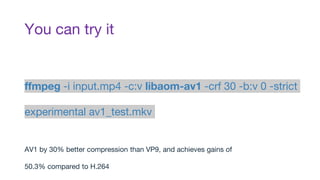 You can try it
ffmpeg -i input.mp4 -c:v libaom-av1 -crf 30 -b:v 0 -strict
experimental av1_test.mkv
AV1 by 30% better compression than VP9, and achieves gains of
50.3% compared to H.264
 
