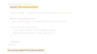 <script type="module">
import 'std:virtual-scroller';
const scroller = document.querySelector('virtual-scroller');
scroller.updateElement =
(el, contact, idx) => el.textContent = contact.name;
async function getData() {
const resp = await fetch('contacts.json');
scroller.itemSource = await resp.json();
}
getData();
</script>
<virtual-scroller></virtual-scroller>
 