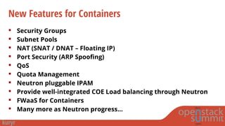 New Features for Containers
 Security Groups
 Subnet Pools
 NAT (SNAT / DNAT – Floating IP)
 Port Security (ARP Spoofing)
 QoS
 Quota Management
 Neutron pluggable IPAM
 Provide well-integrated COE Load balancing through Neutron
 FWaaS for Containers
 Many more as Neutron progress…
 