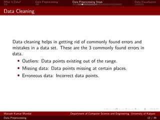 What is Data? Data Preprocessing Data Preprocessing Steps Data Visualization
Data Cleaning
Data cleaning helps in getting rid of commonly found errors and
mistakes in a data set. These are the 3 commonly found errors in
data.
• Outliers: Data points existing out of the range.
• Missing data: Data points missing at certain places.
• Erroneous data: Incorrect data points.
Manash Kumar Mondal Department of Computer Science and Engineering University of Kalyani
Data Preprocessing 12 / 39
 