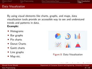 What is Data? Data Preprocessing Data Preprocessing Steps Data Visualization
Data Visualization
By using visual elements like charts, graphs, and maps, data
visualization tools provide an accessible way to see and understand
trends and patterns in data.
Example:
• Histograms
• Bar graphs
• Pie charts
• Donut Charts
• Gantt charts
• Line graphs
• Map etc.
Figure 8: Data Visualization
Manash Kumar Mondal Department of Computer Science and Engineering University of Kalyani
Data Preprocessing 37 / 39
 