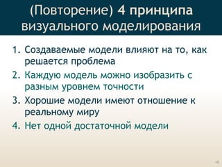 (Повторение) 4 принципа 
визуального моделирования
1. Создаваемые модели влияют на то, как
решается проблема
2. Каждую модель можно изобразить с
разным уровнем точности
3. Хорошие модели имеют отношение к
реальному миру
4. Нет одной достаточной модели
16
 