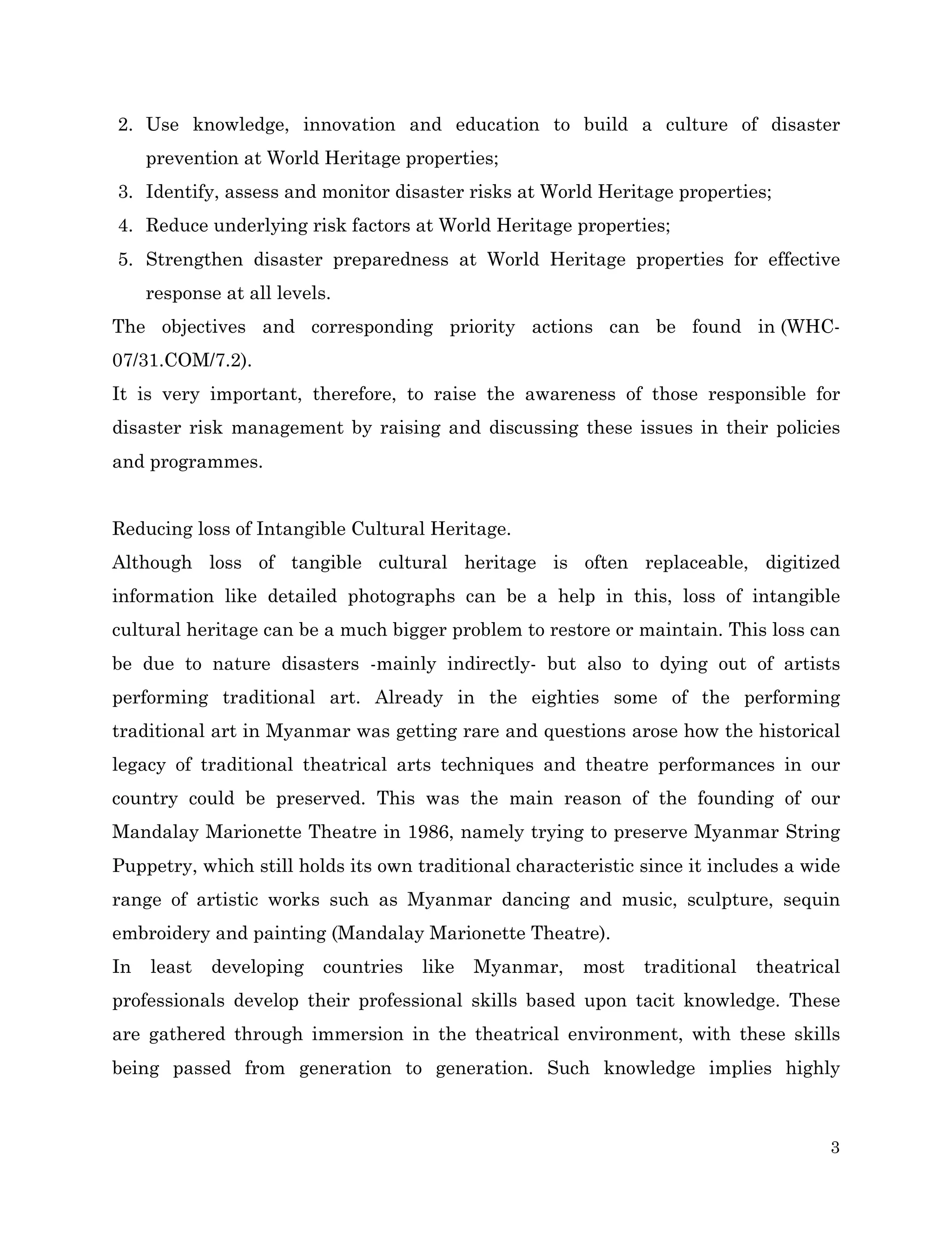 2. Use knowledge, innovation and education to build a culture of disaster
prevention at World Heritage properties;
3. Identify, assess and monitor disaster risks at World Heritage properties;
4. Reduce underlying risk factors at World Heritage properties;
5. Strengthen disaster preparedness at World Heritage properties for effective
response at all levels.
The objectives and corresponding priority actions can be found in (WHC07/31.COM/7.2).
It is very important, therefore, to raise the awareness of those responsible for
disaster risk management by raising and discussing these issues in their policies
and programmes.
Reducing loss of Intangible Cultural Heritage.
Although loss of tangible cultural heritage is often replaceable, digitized
information like detailed photographs can be a help in this, loss of intangible
cultural heritage can be a much bigger problem to restore or maintain. This loss can
be due to nature disasters -mainly indirectly- but also to dying out of artists
performing traditional art. Already in the eighties some of the performing
traditional art in Myanmar was getting rare and questions arose how the historical
legacy of traditional theatrical arts techniques and theatre performances in our
country could be preserved. This was the main reason of the founding of our
Mandalay Marionette Theatre in 1986, namely trying to preserve Myanmar String
Puppetry, which still holds its own traditional characteristic since it includes a wide
range of artistic works such as Myanmar dancing and music, sculpture, sequin
embroidery and painting (Mandalay Marionette Theatre).
In

least

developing

countries

like

Myanmar,

most

traditional

theatrical

professionals develop their professional skills based upon tacit knowledge. These
are gathered through immersion in the theatrical environment, with these skills
being passed from generation to generation. Such knowledge implies highly

3

 