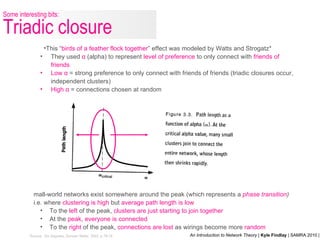 *Source: Six Degrees, Duncan Watts, 2002, p.78-79 This “ birds of a feather flock together ” effect was modeled by Watts and Strogatz* They used  α  (alpha) to represent  level of preference  to only connect with  friends of friends Low  α   = strong preference to only connect with friends of friends (triadic closures occur, independent clusters) High  α   = connections chosen at random Small-world networks exist somewhere around the peak (which represents a  phase transition )  i.e. where  clustering is high  but  average path length is low To the  left  of the peak,  clusters are just starting to join together At the  peak ,  everyone is connected To the  right  of the peak,  connections are lost  as wirings become more  random Some interesting bits: Triadic closure 