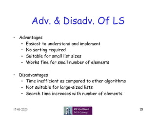 Adv. & Disadv. Of LS
•  Advantages
–  Easiest to understand and implement
–  No sorting required
–  Suitable for small list sizes
–  Works fine for small number of elements
•  Disadvantages
–  Time inefficient as compared to other algorithms
–  Not suitable for large-sized lists
–  Search time increases with number of elements
17-01-2020 10
 