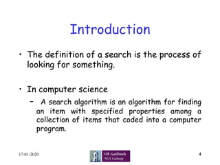 Introduction
•  The definition of a search is the process of
looking for something.
•  In computer science
–  A search algorithm is an algorithm for finding
an item with specified properties among a
collection of items that coded into a computer
program.
17-01-2020 4
 