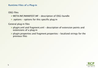 Runtime Files of a Plug-in


OSGi files
     META-INF/MANIFEST.MF – description of OSGi bundle
     .options – options for this specific plug-in

General plug-in files
     plugin.xml and fragment.xml – description of extension points and
      extensions of a plug-in
     plugin.properties and fragment.properties – localized strings for the
      previous files




5
                                                                              L0001 - 2010-11-27
 